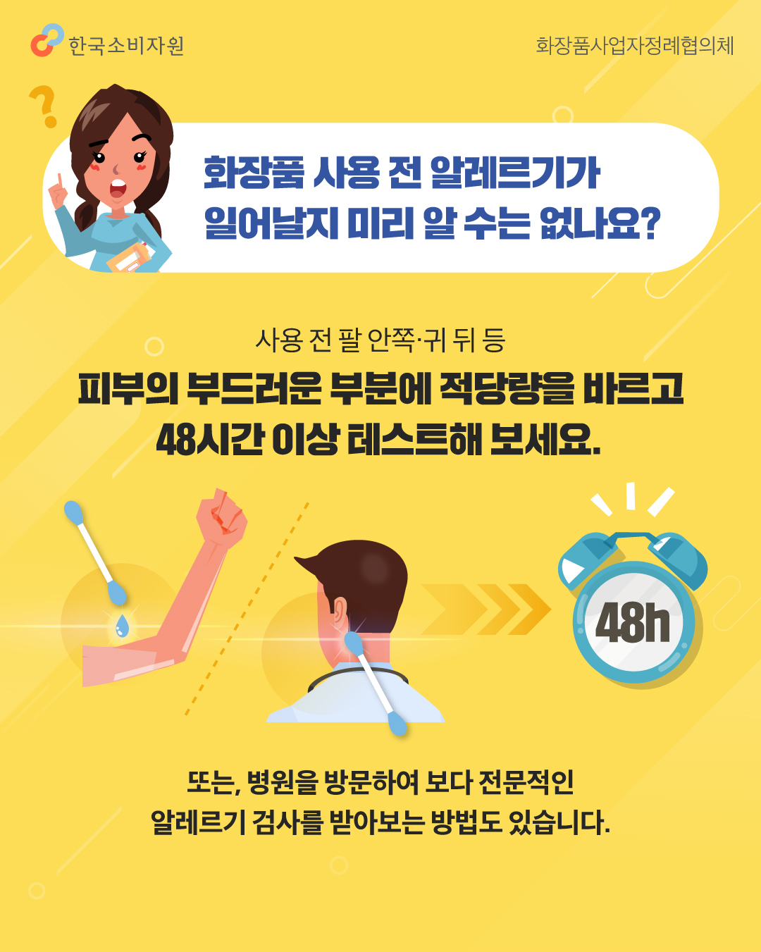 화장품 사용 전 알레르기가 일어날지 미리 알 수는 없나요? 사용 전 팔 안쪽·귀 뒤 등 피부의 부드러운 부분에 적당량을 바르고 48시간 이상 테스트해 보세요. 또는, 병원을 방문하여 보다 전문적인 알레르기 검사를 받아보는 방법도 있습니다.