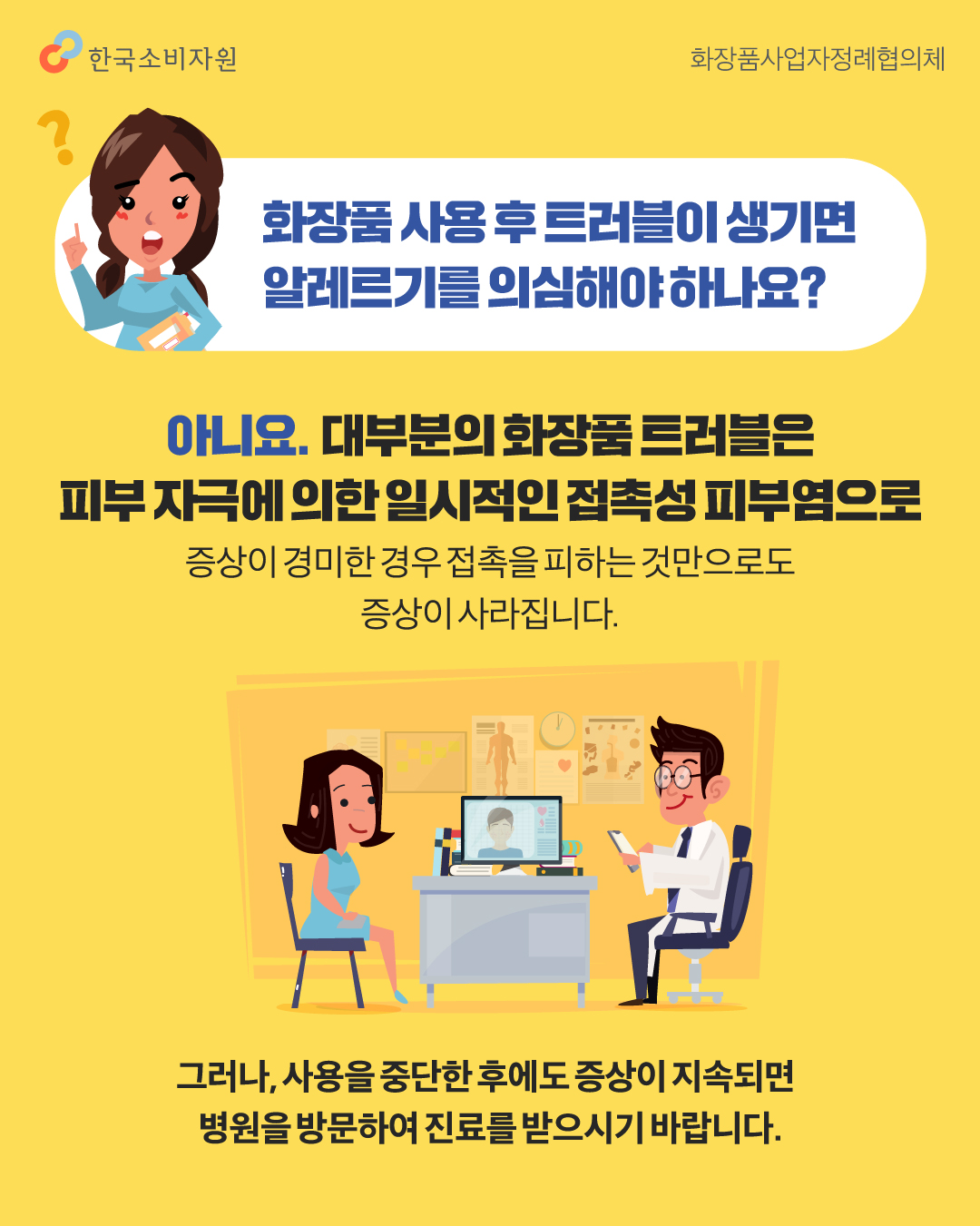 화장품 사용 후 트러블이 생기면 알레르기를 의심해야 하나요? 아니요. 대부분의 화장품 트러블은 피부 자극에 의한 일시적인 접촉성 피부염으로 증상이 경미한 경우 접촉을 피하는 것만으로도 증상이 사라집니다. 그러나 사용을 중단한 후에도 증상이 지속되면 병원을 방문하여 진료를 받으시기 바랍니다.