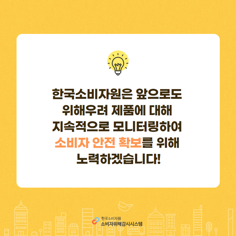 한국소비자원은 앞으로도 위해우려 제품에 대해 지속적으로 모니터링하여 소비자 안전확보를 위해 노력하겠습니다!